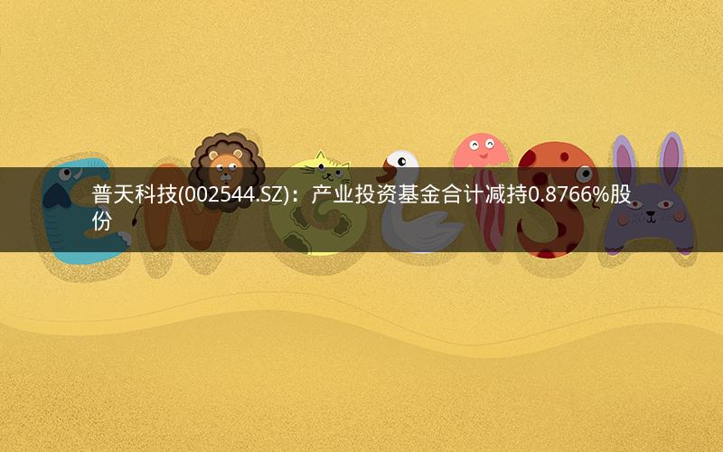 普天科技(002544.SZ)：产业投资基金合计减持0.8766%股份