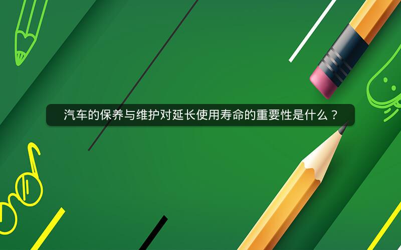 汽车的保养与维护对延长使用寿命的重要性是什么? 汽车的保养与维护对延长使用寿命的重要性是什么?