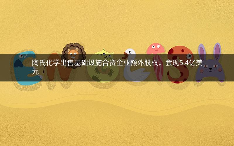 陶氏化学出售基础设施合资企业额外股权，套现5.4亿美元