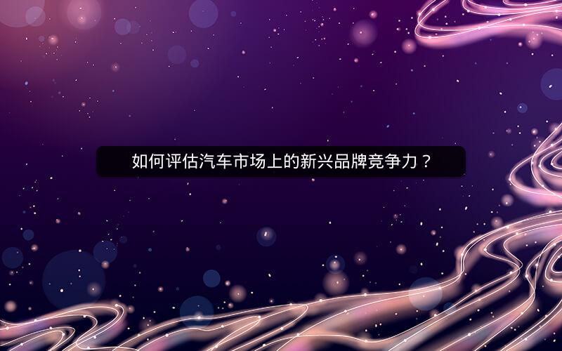 如何评估汽车市场上的新兴品牌竞争力? 如何评估汽车市场上的新兴品牌竞争力?