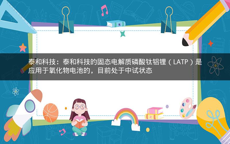 泰和科技：泰和科技的固态电解质磷酸钛铝锂（LATP）是应用于氧化物电池的，目前处于中试状态