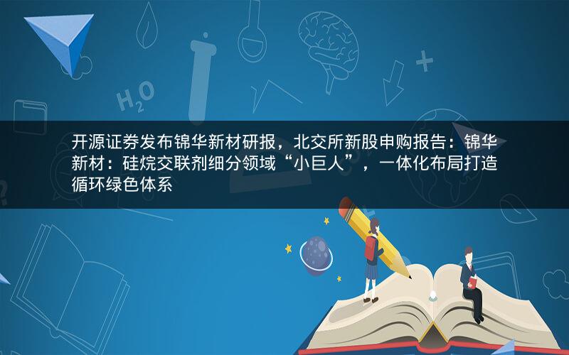 开源证券发布锦华新材研报，北交所新股申购报告：锦华新材：硅烷交联剂细分领域“小巨人”，一体化布局打造循环绿色体系