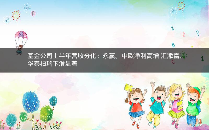 基金公司上半年营收分化：永赢、中欧净利高增 汇添富、华泰柏瑞下滑显著