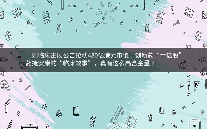 一则临床进展公告拉动480亿港元市值！创新药“十倍股”药捷安康的“临床故事”，真有这么高含金量？