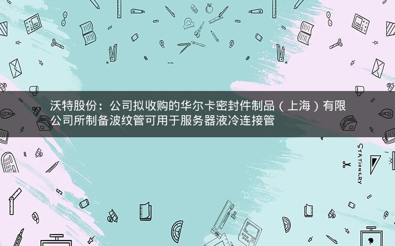沃特股份：公司拟收购的华尔卡密封件制品（上海）有限公司所制备波纹管可用于服务器液冷连接管