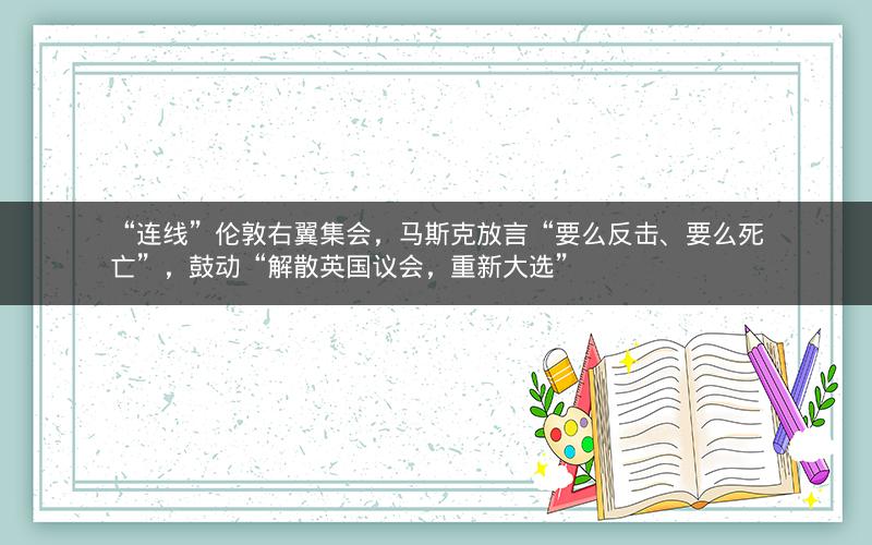“连线”伦敦右翼集会，马斯克放言“要么反击、要么死亡”，鼓动“解散英国议会，重新大选”
