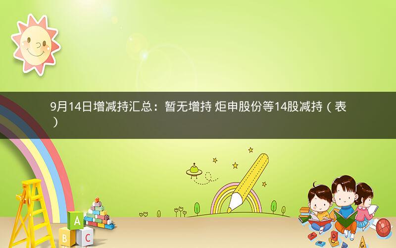 9月14日增减持汇总：暂无增持 炬申股份等14股减持（表）