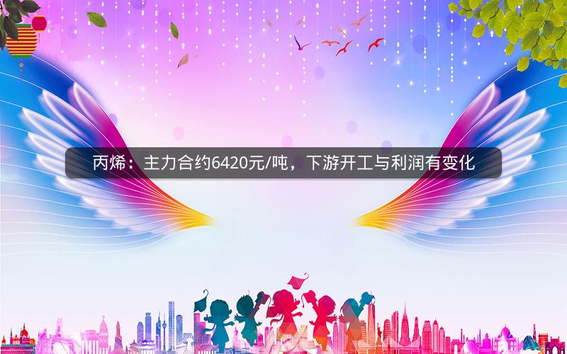丙烯:主力合约6420元/吨,下游开工与利润有变化 丙烯:主力合约6420元/吨,下游开工与利润有变化