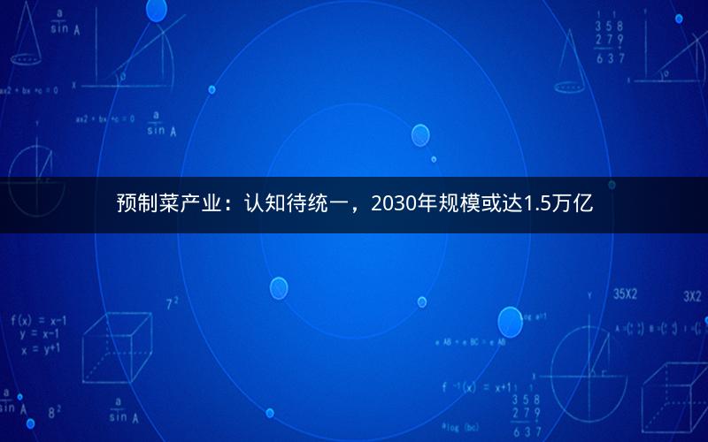 预制菜产业：认知待统一，2030年规模或达1.5万亿