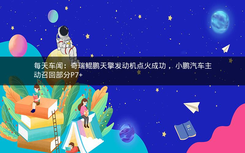 每天车闻：奇瑞鲲鹏天擎发动机点火成功 ，小鹏汽车主动召回部分P7+