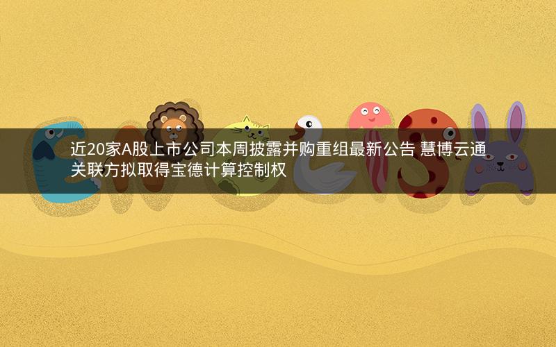近20家A股上市公司本周披露并购重组最新公告 慧博云通关联方拟取得宝德计算控制权