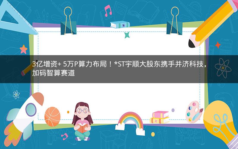 3亿增资+ 5万P算力布局!*ST宇顺大股东携手并济科技,加码智算赛道 3亿增资+ 5万P算力布局!*ST宇顺大股东携手并济科技,加码智算赛道