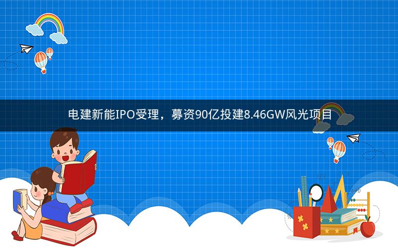 电建新能IPO受理，募资90亿投建8.46GW风光项目