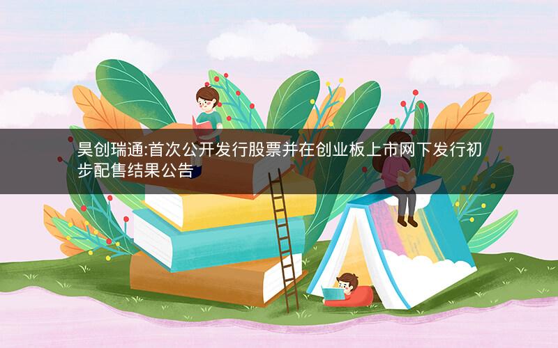 昊创瑞通:首次公开发行股票并在创业板上市网下发行初步配售结果公告