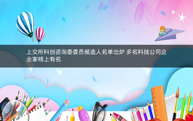 上交所科创咨询委委员候选人名单出炉 多名科技公司企业家榜上有名