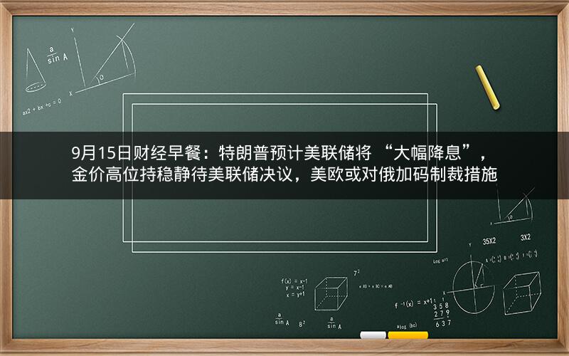 9月15日财经早餐:特朗普预计美联储将 “大幅降息”,金价高位持稳静待美联储决议,美欧或对俄加码制裁措施 9月15日财经早餐:特朗普预计美联储将 “大幅降息”,金价高位持稳静待美联储决议,美欧或对俄加码制裁措施