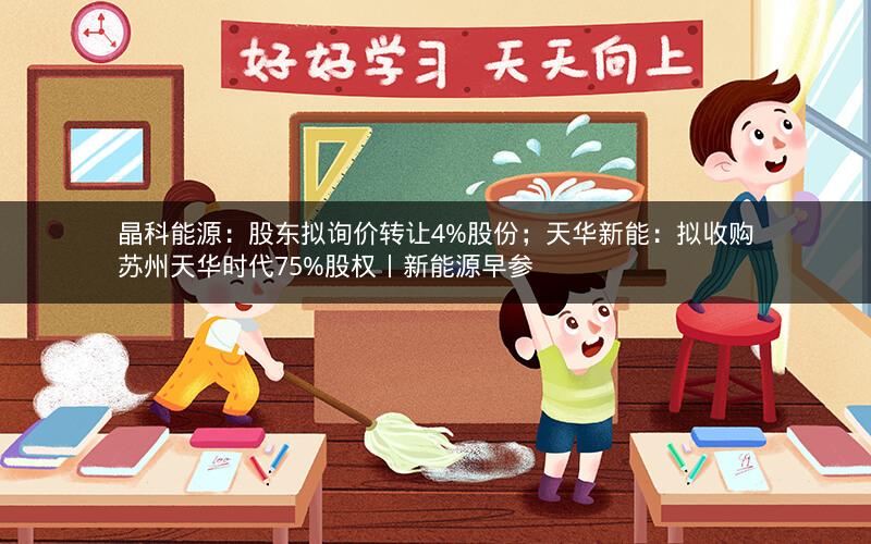 晶科能源:股东拟询价转让4%股份;天华新能:拟收购苏州天华时代75%股权丨新能源早参 晶科能源:股东拟询价转让4%股份;天华新能:拟收购苏州天华时代75%股权丨新能源早参