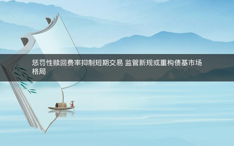 惩罚性赎回费率抑制短期交易 监管新规或重构债基市场格局 惩罚性赎回费率抑制短期交易 监管新规或重构债基市场格局