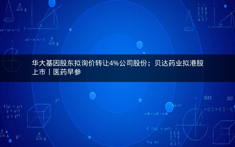 华大基因股东拟询价转让4%公司股份；贝达药业拟港股上市丨医药早参