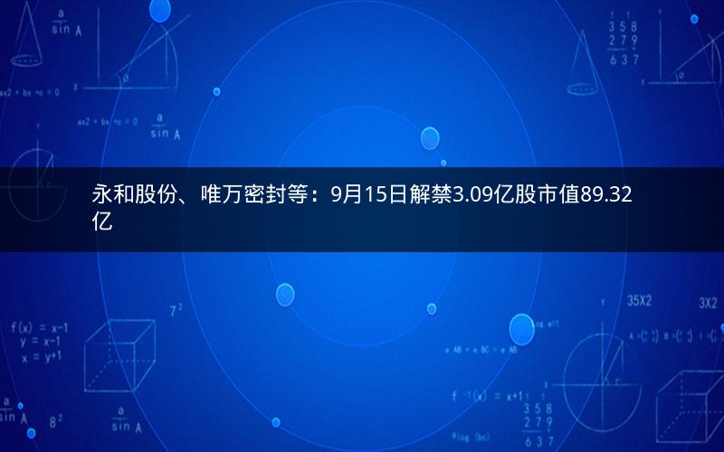 永和股份、唯万密封等:9月15日解禁3.09亿股市值89.32亿 永和股份、唯万密封等:9月15日解禁3.09亿股市值89.32亿