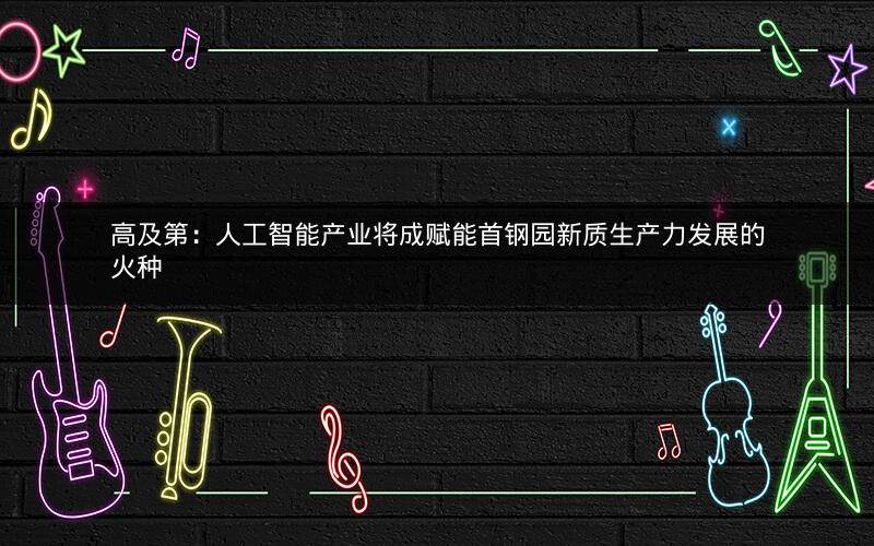 高及第：人工智能产业将成赋能首钢园新质生产力发展的火种