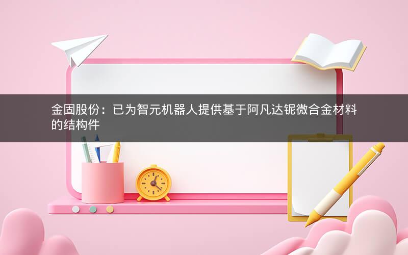 金固股份：已为智元机器人提供基于阿凡达铌微合金材料的结构件