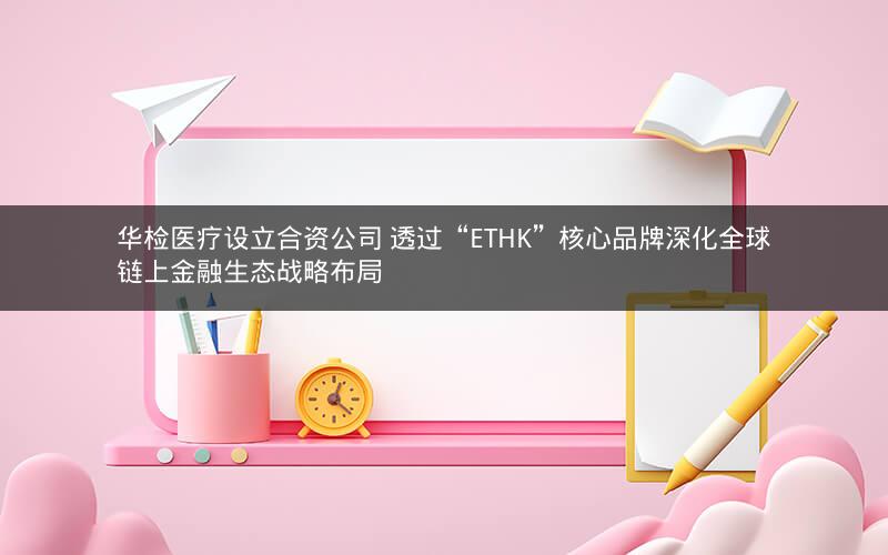 华检医疗设立合资公司 透过“ETHK”核心品牌深化全球链上金融生态战略布局