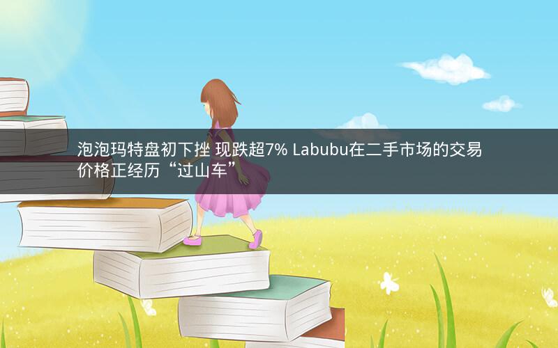 泡泡玛特盘初下挫 现跌超7% Labubu在二手市场的交易价格正经历“过山车” 泡泡玛特盘初下挫 现跌超7% Labubu在二手市场的交易价格正经历“过山车”