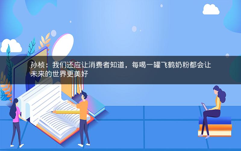 孙桢：我们还应让消费者知道，每喝一罐飞鹤奶粉都会让未来的世界更美好