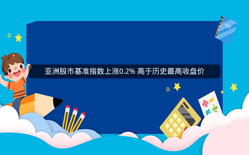 亚洲股市基准指数上涨0.2% 高于历史最高收盘价