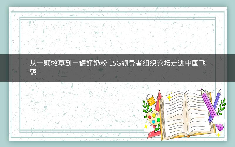 从一颗牧草到一罐好奶粉 ESG领导者组织论坛走进中国飞鹤