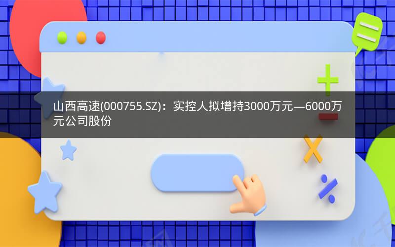 山西高速(000755.SZ)：实控人拟增持3000万元―6000万元公司股份
