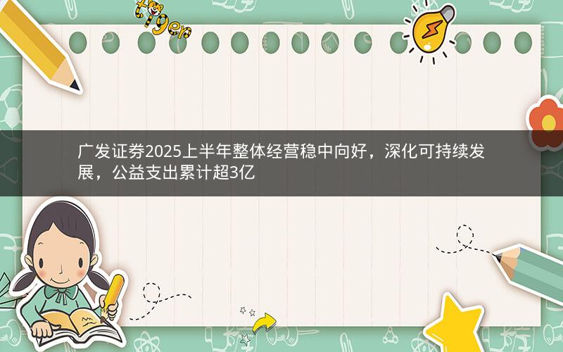 广发证券2025上半年整体经营稳中向好，深化可持续发展，公益支出累计超3亿