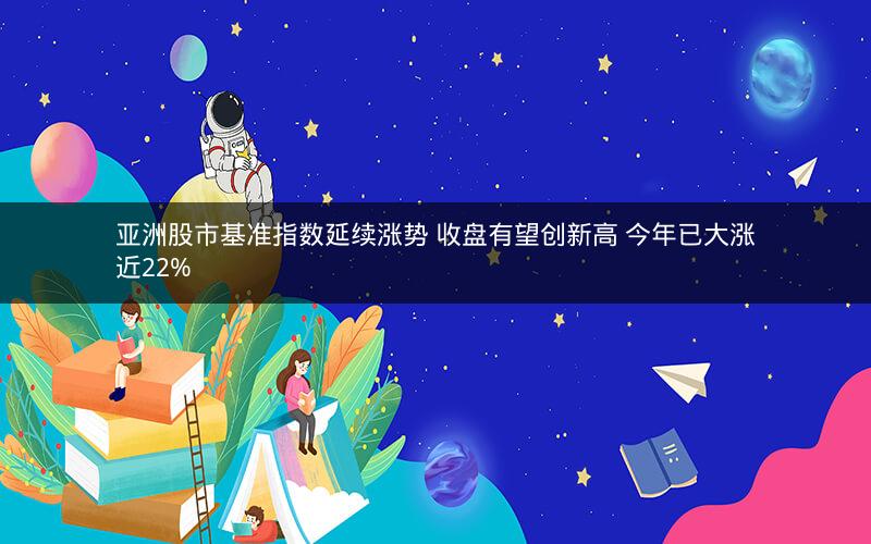 亚洲股市基准指数延续涨势 收盘有望创新高 今年已大涨近22% 亚洲股市基准指数延续涨势 收盘有望创新高 今年已大涨近22%