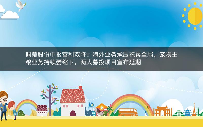 佩蒂股份中报营利双降：海外业务承压拖累全局，宠物主粮业务持续萎缩下，两大募投项目宣布延期