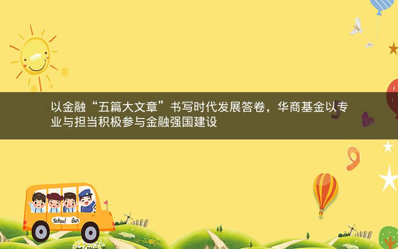 以金融“五篇大文章”书写时代发展答卷,华商基金以专业与担当积极参与金融强国建设 以金融“五篇大文章”书写时代发展答卷,华商基金以专业与担当积极参与金融强国建设
