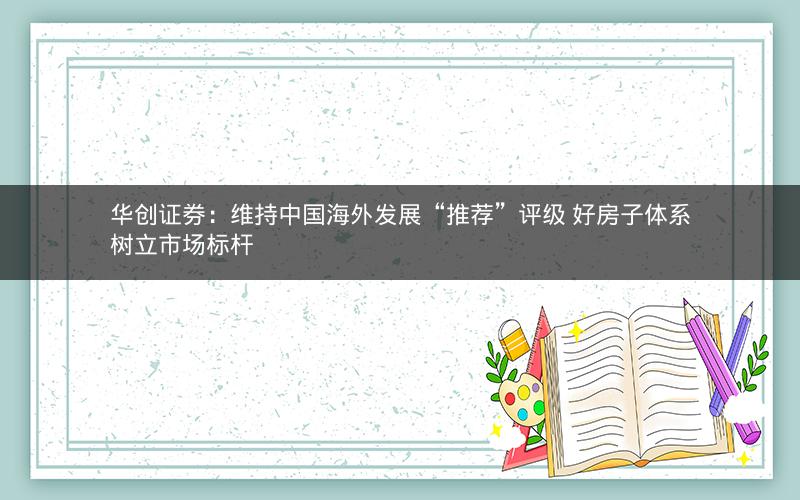 华创证券：维持中国海外发展“推荐”评级 好房子体系树立市场标杆