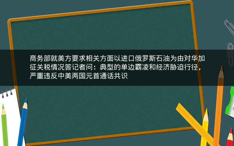 商务部就美方要求相关方面以进口俄罗斯石油为由对华加征关税情况答记者问:典型的单边霸凌和经济胁迫行径,严重违反中美两国元首通话共识 商务部就美方要求相关方面以进口俄罗斯石油为由对华加征关税情况答记者问:典型的单边霸凌和经济胁迫行径,严重违反中美两国元首通话共识