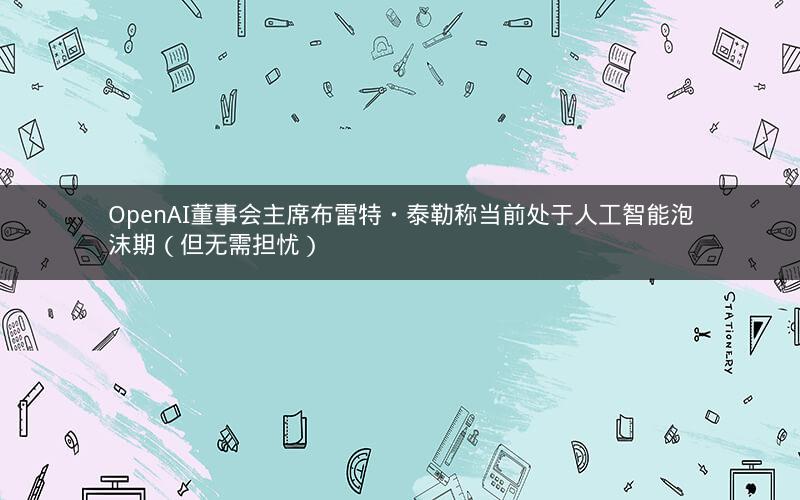 OpenAI董事会主席布雷特・泰勒称当前处于人工智能泡沫期（但无需担忧）