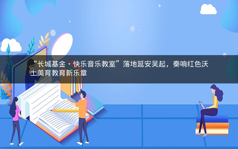 “长城基金・快乐音乐教室”落地延安吴起，奏响红色沃土美育教育新乐章