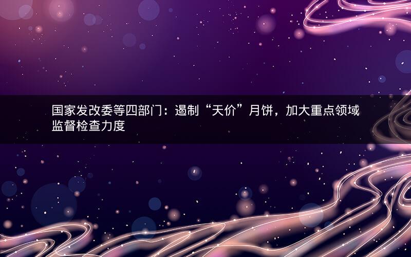 国家发改委等四部门：遏制“天价”月饼，加大重点领域监督检查力度