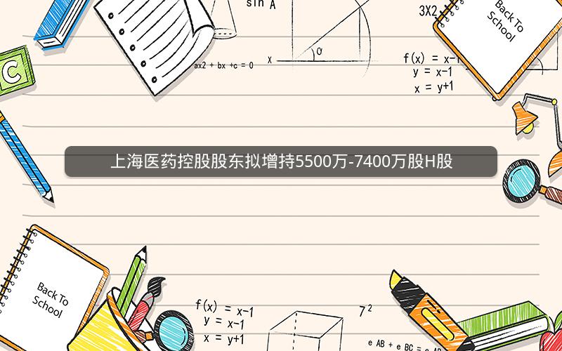 上海医药控股股东拟增持5500万-7400万股H股
