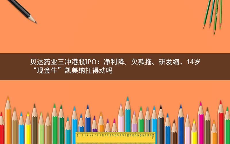 贝达药业三冲港股IPO：净利降、欠款拖、研发缩，14岁“现金牛”凯美纳扛得动吗