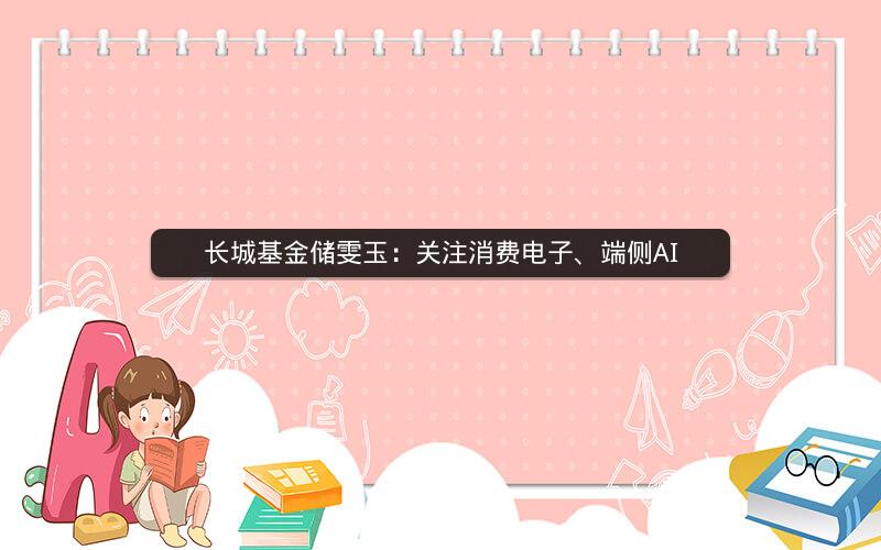 长城基金储雯玉:关注消费电子、端侧AI 长城基金储雯玉:关注消费电子、端侧AI