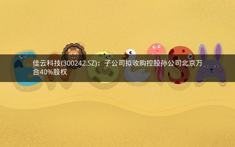 佳云科技(300242.SZ)：子公司拟收购控股孙公司北京万合40%股权