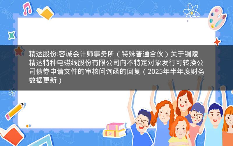 精达股份:容诚会计师事务所（特殊普通合伙）关于铜陵精达特种电磁线股份有限公司向不特定对象发行可转换公司债券申请文件的审核问询函的回复（2025年半年度财务数据更新）