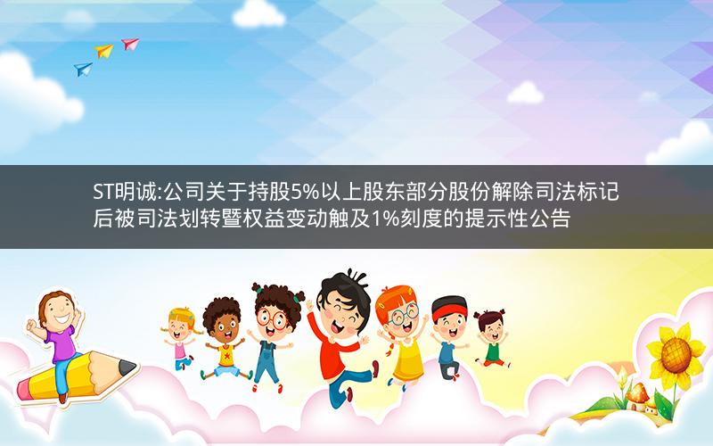 ST明诚:公司关于持股5%以上股东部分股份解除司法标记后被司法划转暨权益变动触及1%刻度的提示性公告
