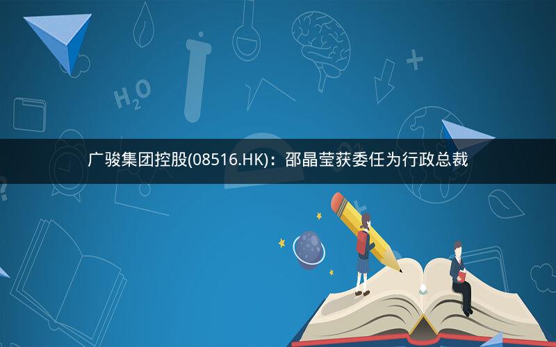 广骏集团控股(08516.HK)：邵晶莹获委任为行政总裁