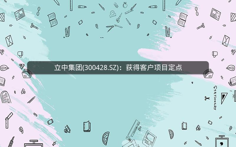 立中集团(300428.SZ):获得客户项目定点 立中集团(300428.SZ):获得客户项目定点
