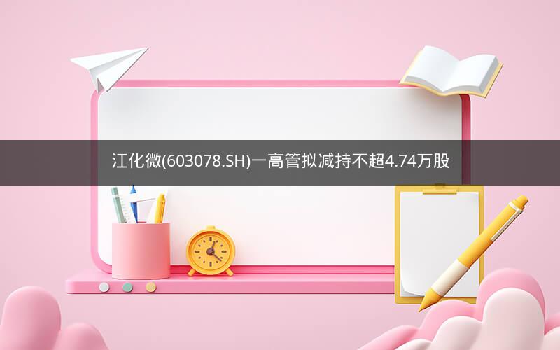 江化微(603078.SH)一高管拟减持不超4.74万股